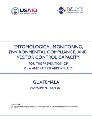 GUATEMALA
ASSESSMENT REPORT
September 2016
This publication was produced for review by the United States Agency for International Development. It was prepared by
Manuel F. Lluberas and Juan I. Arredondo-Jiménez for the Health Finance and Governance Project.
ENTOMOLOGICAL MONITORING,
ENVIRONMENTAL COMPLIANCE, AND
VECTOR CONTROL CAPACITY
FOR THE PREVENTION OF
ZIKA AND OTHER ARBOVIRUSES
 