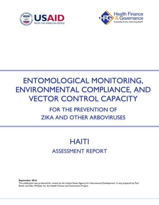 HAITI
ASSESSMENT REPORT
September 2016
This publication was produced for review by the United States Agency for International Development. It was prepared by Paul
Reiter and Alan Wheeler for the Health Finance and Governance Project.
ENTOMOLOGICAL MONITORING,
ENVIRONMENTAL COMPLIANCE, AND
VECTOR CONTROL CAPACITY
FOR THE PREVENTION OF
ZIKA AND OTHER ARBOVIRUSES
 
