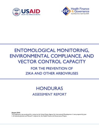 HONDURAS
ASSESSMENT REPORT
August 2016
This publication was produced for review by the United States Agency for International Development. It was prepared by Juan
I. Arredondo-Jiménez and Manuel F. Lluberas for the Health Finance and Governance Project.
ENTOMOLOGICAL MONITORING,
ENVIRONMENTAL COMPLIANCE, AND
VECTOR CONTROL CAPACITY
FOR THE PREVENTION OF
ZIKA AND OTHER ARBOVIRUSES
 