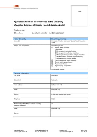 Photo




Application Form for a Study Period at the University
of Applied Sciences of Special Needs Education Zurich

Academic year
20 ___ / ___                  Autumn semester             Spring semester


Home University                                           Receiving University
Name, City                                                University of Applied Sciences of Special Needs Education
                                                          Zurich

Subject Area / Department                                 Desired subject area
                                                                Special needs education
                                                                Pedagogics
                                                                   for people with school difficulties
                                                                   for people with intellectual disabilities
                                                                   for people with physical and multiple disabilities
                                                                   for the deaf and those with impaired hearing
                                                                   for the blind and partially sighted
                                                                Pre-primary special needs education
                                                                Speech and language therapy
                                                                Psychomotor therapy
                                                                Sign language interpretation

                                                          (multiple entries possible)



Personal Information
Last name                                                 First name


Date of birth                                             Nationality


Home address                                              Address valid until


Street                                                    Postcode, City


Country                                                   E-Mail (valid for the full study period)


Telephone                                                 Mobile


Permanent postal address in home country                  c/o
(if different from above)

Street                                                    Postcode, City


Country




International Office           Schaffhauserstrasse 239                     Postfach 5850                      8050 Zürich
Fon +41 (0) 44 317 11 43       Fax +41 (0) 44 317 11 10                    internationaloffice@hfh.ch         www.hfh.ch
 