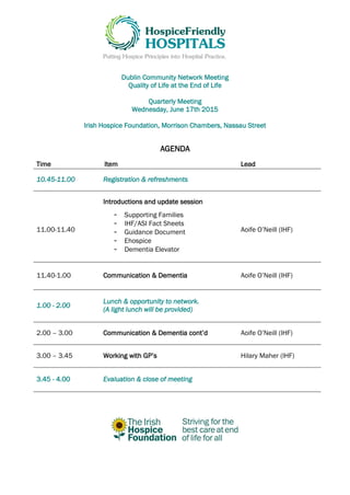 Dublin Community Network Meeting
Quality of Life at the End of Life
Quarterly Meeting
Wednesday, June 17th 2015
Irish Hospice Foundation, Morrison Chambers, Nassau Street
AGENDA
Time Item Lead
10.45-11.00 Registration & refreshments
11.00-11.40
Introductions and update session
- Supporting Families
- IHF/ASI Fact Sheets
- Guidance Document
- Ehospice
- Dementia Elevator
Aoife O’Neill (IHF)
11.40-1.00 Communication & Dementia Aoife O’Neill (IHF)
1.00 - 2.00
Lunch & opportunity to network.
(A light lunch will be provided)
2.00 – 3.00 Communication & Dementia cont’d Aoife O’Neill (IHF)
3.00 – 3.45 Working with GP’s Hilary Maher (IHF)
3.45 - 4.00 Evaluation & close of meeting
 