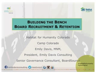 /emilydavisconsulting /AskEmilyD
#habitatforhumanity
#governance
BUILDING THE BENCH
BOARD RECRUITMENT & RETENTION
Habitat for Humanity Colorado
Camp Colorado
Emily Davis, MNM,
President, Emily Davis Consulting
Senior Governance Consultant, BoardSource
 