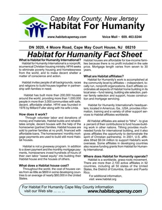 Cape May County, New Jersey
                         Habitat For Humanity
                        www.habitatcapemay.com                         Voice Mail ~ 609. 463.0244


        DN 3020, 4 Moore Road, Cape May Court House, NJ 08210

      Habitat for Humanity Fact Sheet
What is Habitat for Humanity International? Habitat houses are affordable for low-income fami-
   Habitat for Humanity International is a nonprofit,   lies because there is no profit included in the sale
ecumenical Christian housing ministry. HFHI seeks       price. Mortgage length varies from seven to 30
to eliminate poverty housing and homelessness           years.
from the world, and to make decent shelter a
matter of conscience and action.                        What are Habitat affiliates?
                                                        Habitat for Humanity's work is accomplished at
   Habitat invites people of all backgrounds, races the community level by affiliates -- independent, lo-
and religions to build houses together in partner- cally run, nonprofit organizations. Each affiliate co-
ship with families in need.                          ordinates all aspects of Habitat home building in its
                                                     local area -- fund raising, building site selection, part-
     Habitat has built more than 200,000 houses ner family selection and support, house construc-
around the world, providing more than 1,000,000 tion and mortgage servicing.
people in more than 3,000 communities with safe,
decent, affordable shelter. HFHI was founded in          Habitat for Humanity International's headquar-
1976 by Millard Fuller along with his wife Linda.    ters, located in Americus, Ga., USA, provides infor-
                                                     mation, training and a variety of other support ser-
How does it work?                                    vices to Habitat affiliates worldwide.
      Through volunteer labor and donations of
money and materials, Habitat builds and rehabili-       All Habitat affiliates are asked to quot;tithequot; - to give
tates simple, decent houses with the help of the a percent of their contributions to fund house-build-
homeowner (partner) families. Habitat houses are ing work in other nations. Tithing provides much-
sold to partner families at no profit, financed with needed funds for international building, and it also
affordable loans. The homeowners' monthly mort- gives affiliates the opportunity to demonstrate the
gage payments are used to build still more Habi- spirit of Christian partnership. In 2001, U.S. affili-
tat houses.                                          ates tithed $9.04 million to support Habitat's work
                                                     overseas. Some affiliates in developing countries
    Habitat is not a giveaway program. In addition also receive funding grants from Habitat for Human-
to a down payment and the monthly mortgage pay- ity International.
ments, homeowners invest hundreds of hours of
their own labor “sweat equity” into building their Where does Habitat for Humanity operate?
Habitat house and the houses of others.                  Habitat is a worldwide, grass-roots movement.
                                                     There are more than 2,100 active affiliates in 92
What does a Habitat house cost?                      countries, including all 50 states of the United
    Throughout the world, the cost of houses var- States, the District of Columbia, Guam and Puerto
ies from as little as $800 in some developing coun- Rico.
tries to an average of nearly $60,000 in the United       For additional information,
States.                                                   visit: www.habitat.org

  For Habitat For Humanity Cape May County information
                                      www.habitatcapemay.com
   visit our Web site ... ... ...
 