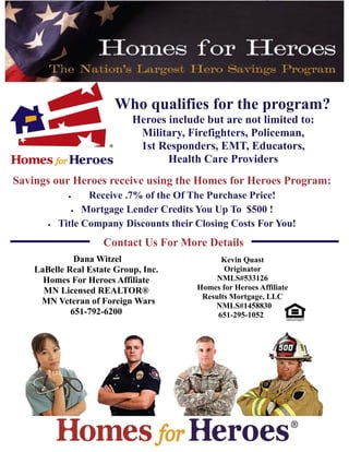 Who qualifies for the program?
Heroes include but are not limited to:
Military, Firefighters, Policeman,
1st Responders, EMT, Educators,
Health Care Providers
Savings our Heroes receive using the Homes for Heroes Program:
 Receive .7% of the Of The Purchase Price!
 Mortgage Lender Credits You Up To $500 !
 Title Company Discounts their Closing Costs For You!
Dana Witzel
LaBelle Real Estate Group, Inc.
Homes For Heroes Affiliate
MN Licensed REALTOR®
MN Veteran of Foreign Wars
651-792-6200
Contact Us For More Details
Kevin Quast
Originator
NMLS#533126
Homes for Heroes Affiliate
Results Mortgage, LLC
NMLS#1458830
651-295-1052
 