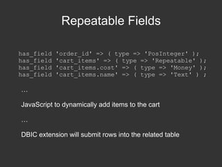 package Form; use HTML::FormHandler::Moose; extends 'HTML::FormHandler'; has_field 'column_name' => ( type => 'Text' ); has_field 'submit' => ( type => 'Submit' ); no HTML::FormHandler::Moose; … my $form = Form->new( item => $object ); $form->process( $params ); if ($form->validated) { # Form submitted successfully } else { $output = $form->render; } 
