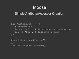 Moose Simple Attribute/Accessor Creation has 'attribute' => ( # Properties is => 'rw',  # Attribute is read/write isa => 'Str', # Indicate a type ); … $obj->attribute('value'); … $val = $obj->attribute(); 