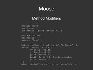 Moose Method Modifiers package Base; use Moose; sub method { print “inside\n”; } package Derived; use Moose; extends 'Base'; before 'method' => sub { print “before\n”; }; around 'method' => sub { my $orig = shift; my $self = shift; print “around\n”; $self->$orig(@_); # prints inside print “around\n”; }; after 'method' => sub { print “after\n”; }; 