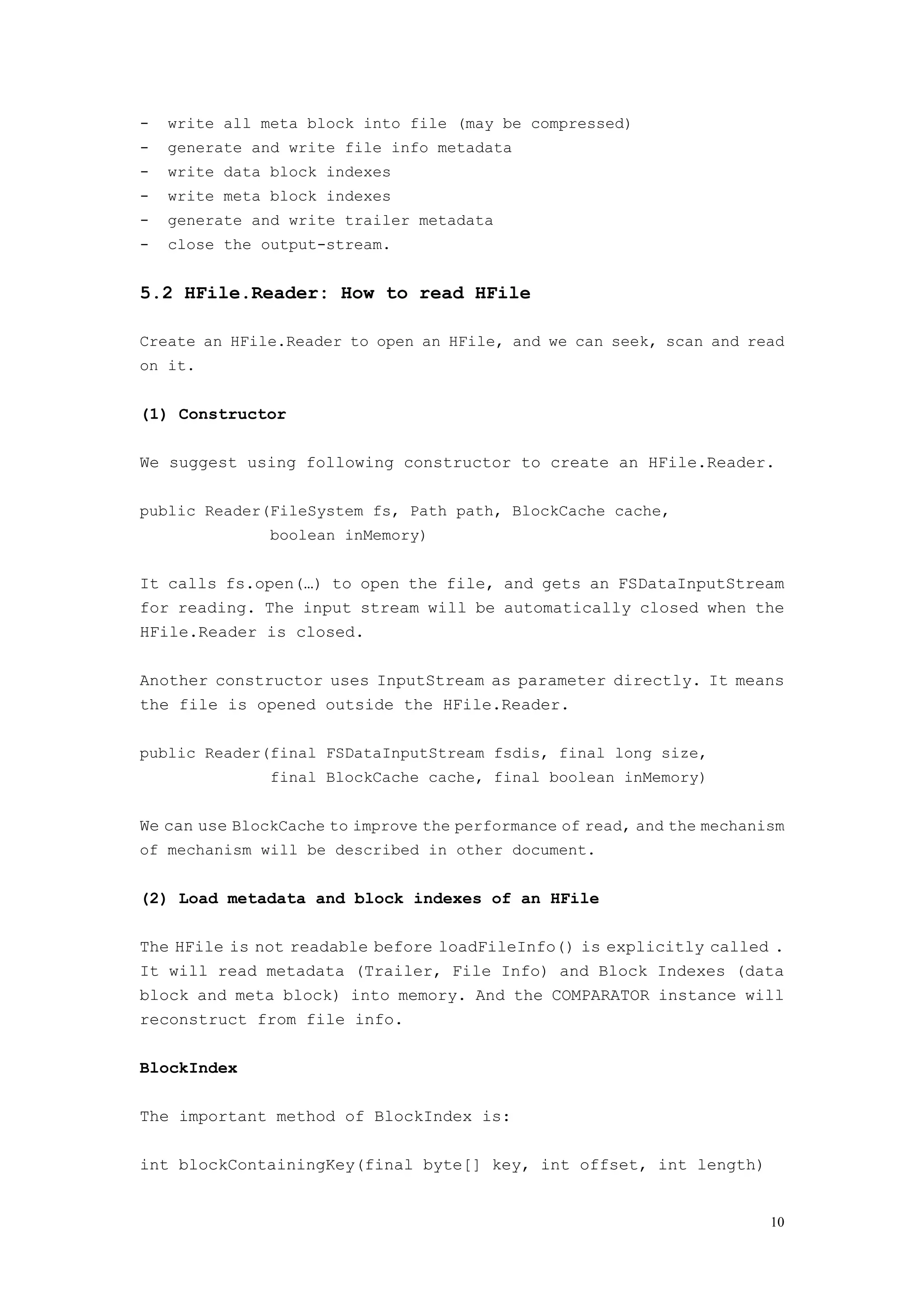 -   write all meta block into file (may be compressed)
-   generate and write file info metadata
-   write data block indexes
-   write meta block indexes
-   generate and write trailer metadata
-   close the output-stream.


5.2 HFile.Reader: How to read HFile

Create an HFile.Reader to open an HFile, and we can seek, scan and read
on it.


(1) Constructor

We suggest using following constructor to create an HFile.Reader.

public Reader(FileSystem fs, Path path, BlockCache cache,
               boolean inMemory)


It calls fs.open(…) to open the file, and gets an FSDataInputStream
for reading. The input stream will be automatically closed when the
HFile.Reader is closed.

Another constructor uses InputStream as parameter directly. It means
the file is opened outside the HFile.Reader.

public Reader(final FSDataInputStream fsdis, final long size,
               final BlockCache cache, final boolean inMemory)


We can use BlockCache to improve the performance of read, and the mechanism
of mechanism will be described in other document.


(2) Load metadata and block indexes of an HFile

The HFile is not readable before loadFileInfo() is explicitly called .
It will read metadata (Trailer, File Info) and Block Indexes (data
block and meta block) into memory. And the COMPARATOR instance will
reconstruct from file info.

BlockIndex

The important method of BlockIndex is:

int blockContainingKey(final byte[] key, int offset, int length)


                                                                         10
 