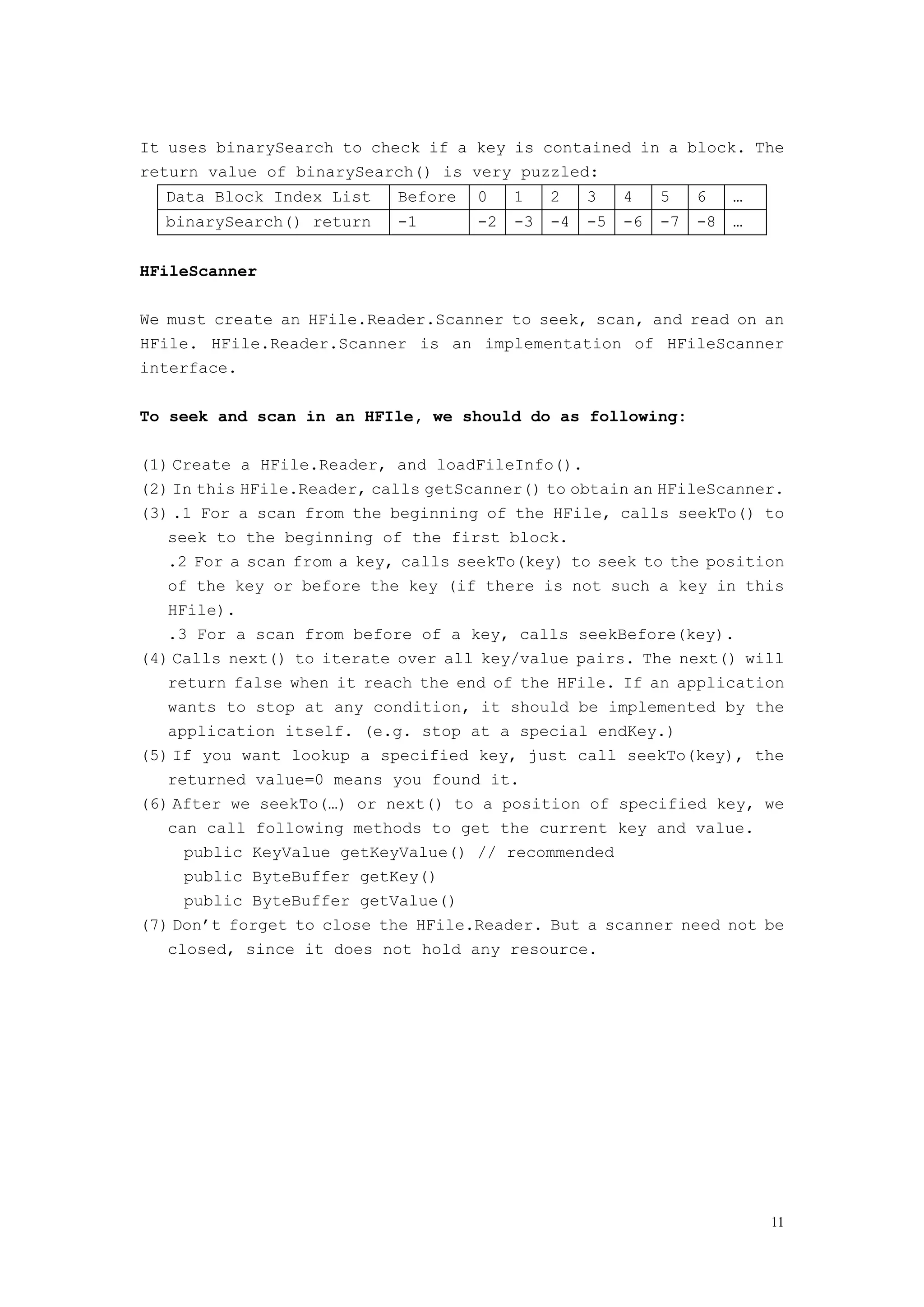 It uses binarySearch to check if a key is contained in a block. The
return value of binarySearch() is very puzzled:
  Data Block Index List     Before   0    1    2    3    4    5    6    …
  binarySearch() return     -1       -2   -3   -4   -5   -6   -7   -8   …


HFileScanner

We must create an HFile.Reader.Scanner to seek, scan, and read on an
HFile. HFile.Reader.Scanner is an implementation of HFileScanner
interface.

To seek and scan in an HFIle, we should do as following:

(1) Create a HFile.Reader, and loadFileInfo().
(2) In this HFile.Reader, calls getScanner() to obtain an HFileScanner.
(3) .1 For a scan from the beginning of the HFile, calls seekTo() to
   seek to the beginning of the first block.
   .2 For a scan from a key, calls seekTo(key) to seek to the position
   of the key or before the key (if there is not such a key in this
   HFile).
   .3 For a scan from before of a key, calls seekBefore(key).
(4) Calls next() to iterate over all key/value pairs. The next() will
   return false when it reach the end of the HFile. If an application
   wants to stop at any condition, it should be implemented by the
   application itself. (e.g. stop at a special endKey.)
(5) If you want lookup a specified key, just call seekTo(key), the
   returned value=0 means you found it.
(6) After we seekTo(…) or next() to a position of specified key, we
   can call following methods to get the current key and value.
     public KeyValue getKeyValue() // recommended
     public ByteBuffer getKey()
     public ByteBuffer getValue()
(7) Don’t forget to close the HFile.Reader. But a scanner need not be
   closed, since it does not hold any resource.




                                                                            11
 