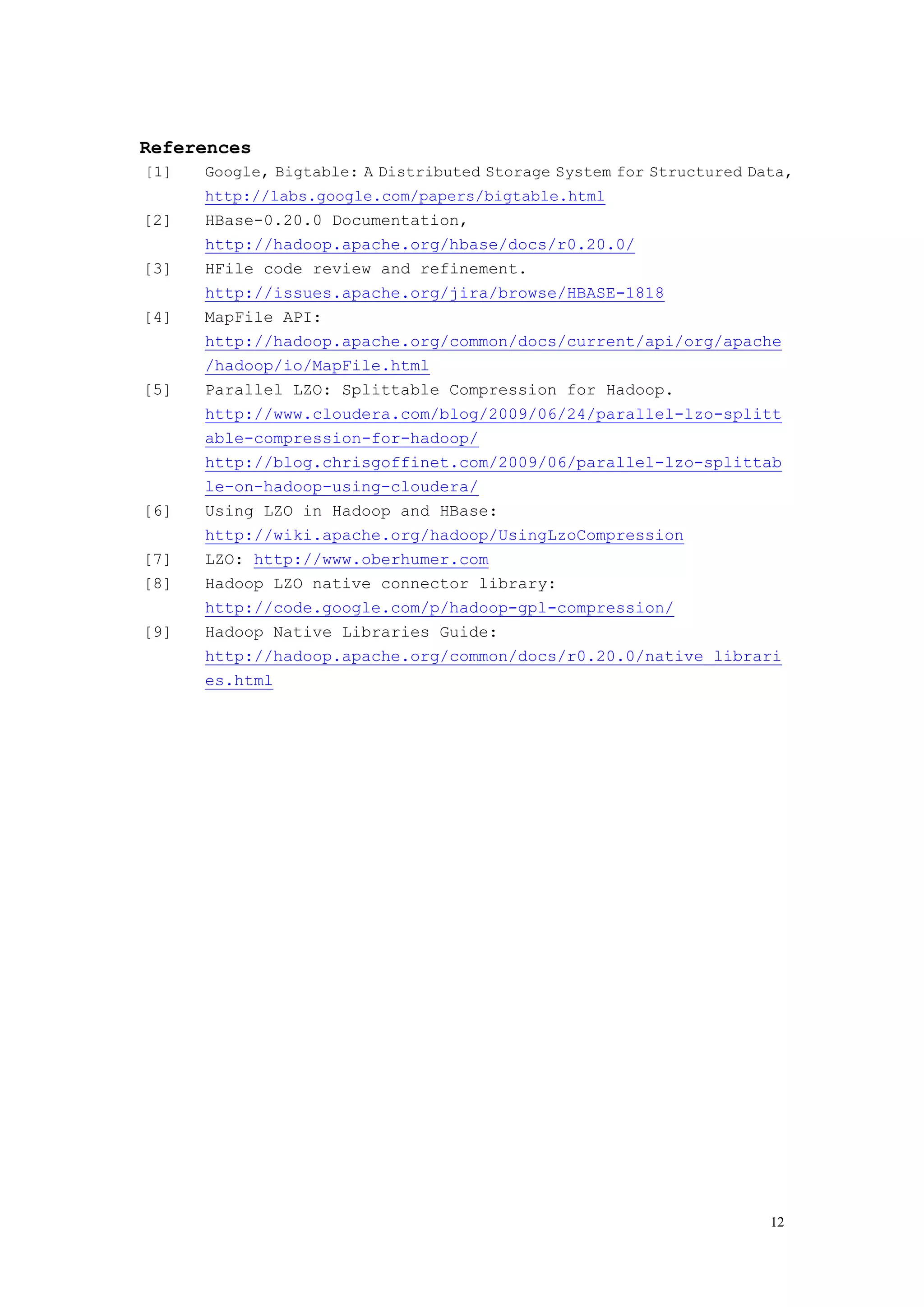References
[1]   Google, Bigtable: A Distributed Storage System for Structured Data,
      http://labs.google.com/papers/bigtable.html
[2]   HBase-0.20.0 Documentation,
      http://hadoop.apache.org/hbase/docs/r0.20.0/
[3]   HFile code review and refinement.
      http://issues.apache.org/jira/browse/HBASE-1818
[4]   MapFile API:
      http://hadoop.apache.org/common/docs/current/api/org/apache
      /hadoop/io/MapFile.html
[5]   Parallel LZO: Splittable Compression for Hadoop.
      http://www.cloudera.com/blog/2009/06/24/parallel-lzo-splitt
      able-compression-for-hadoop/
      http://blog.chrisgoffinet.com/2009/06/parallel-lzo-splittab
      le-on-hadoop-using-cloudera/
[6]   Using LZO in Hadoop and HBase:
      http://wiki.apache.org/hadoop/UsingLzoCompression
[7]   LZO: http://www.oberhumer.com
[8]   Hadoop LZO native connector library:
      http://code.google.com/p/hadoop-gpl-compression/
[9]   Hadoop Native Libraries Guide:
      http://hadoop.apache.org/common/docs/r0.20.0/native_librari
      es.html




                                                                      12
 