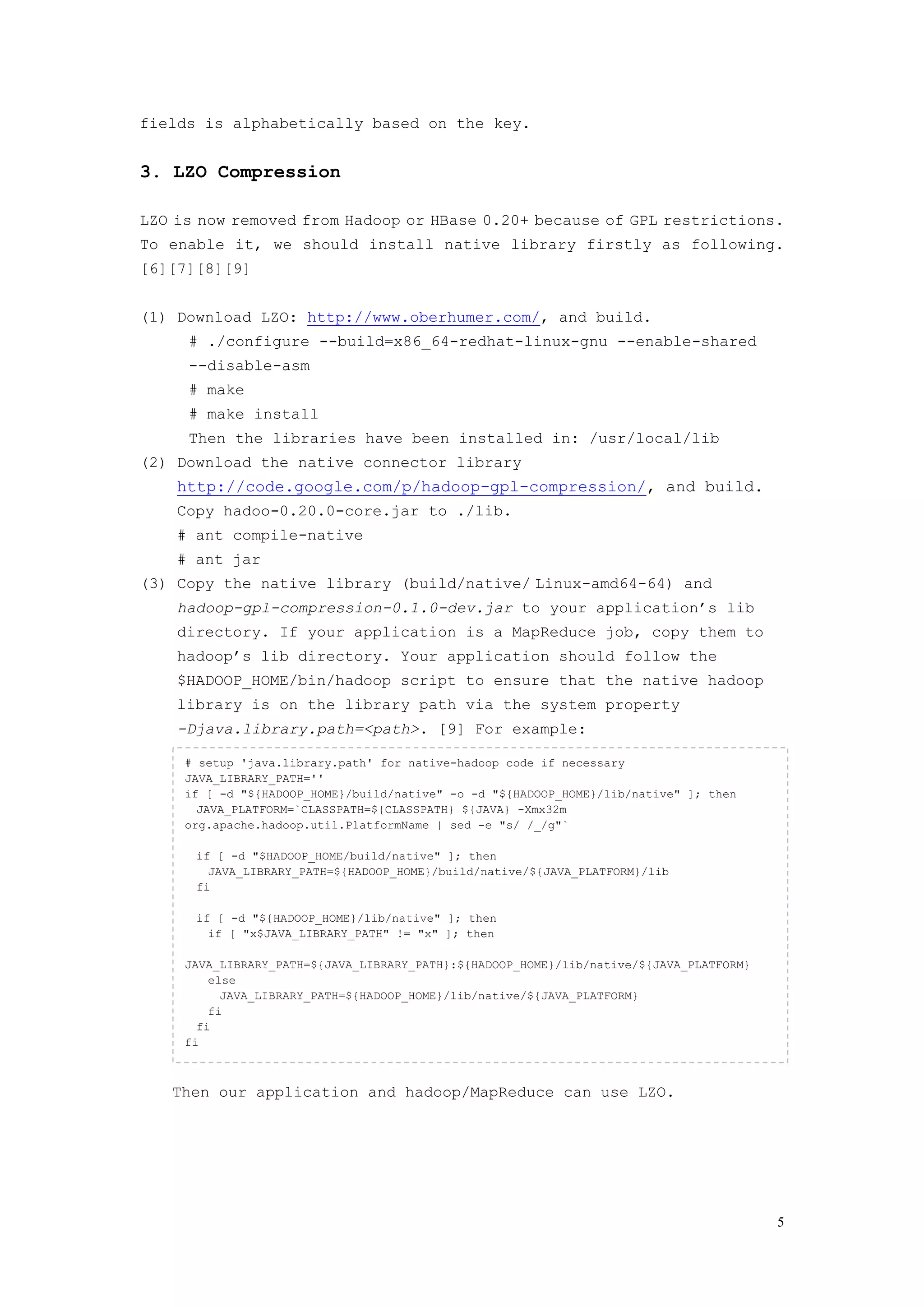 fields is alphabetically based on the key.


3. LZO Compression

LZO is now removed from Hadoop or HBase 0.20+ because of GPL restrictions.
To enable it, we should install native library firstly as following.
[6][7][8][9]


(1) Download LZO: http://www.oberhumer.com/, and build.
     # ./configure --build=x86_64-redhat-linux-gnu --enable-shared
     --disable-asm
     # make
     # make install
     Then the libraries have been installed in: /usr/local/lib
(2) Download the native connector library
    http://code.google.com/p/hadoop-gpl-compression/, and build.
    Copy hadoo-0.20.0-core.jar to ./lib.
    # ant compile-native
    # ant jar
(3) Copy the native library (build/native/ Linux-amd64-64) and
    hadoop-gpl-compression-0.1.0-dev.jar to your application’s lib
    directory. If your application is a MapReduce job, copy them to
    hadoop’s lib directory. Your application should follow the
    $HADOOP_HOME/bin/hadoop script to ensure that the native hadoop
    library is on the library path via the system property
    -Djava.library.path=<path>. [9] For example:

     # setup 'java.library.path' for native-hadoop code if necessary
     JAVA_LIBRARY_PATH=''
     if [ -d "${HADOOP_HOME}/build/native" -o -d "${HADOOP_HOME}/lib/native" ]; then
       JAVA_PLATFORM=`CLASSPATH=${CLASSPATH} ${JAVA} -Xmx32m
     org.apache.hadoop.util.PlatformName | sed -e "s/ /_/g"`

      if [ -d "$HADOOP_HOME/build/native" ]; then
        JAVA_LIBRARY_PATH=${HADOOP_HOME}/build/native/${JAVA_PLATFORM}/lib
      fi

      if [ -d "${HADOOP_HOME}/lib/native" ]; then
        if [ "x$JAVA_LIBRARY_PATH" != "x" ]; then

     JAVA_LIBRARY_PATH=${JAVA_LIBRARY_PATH}:${HADOOP_HOME}/lib/native/${JAVA_PLATFORM}
         else
           JAVA_LIBRARY_PATH=${HADOOP_HOME}/lib/native/${JAVA_PLATFORM}
         fi
       fi
     fi



   Then our application and hadoop/MapReduce can use LZO.




                                                                                         5
 