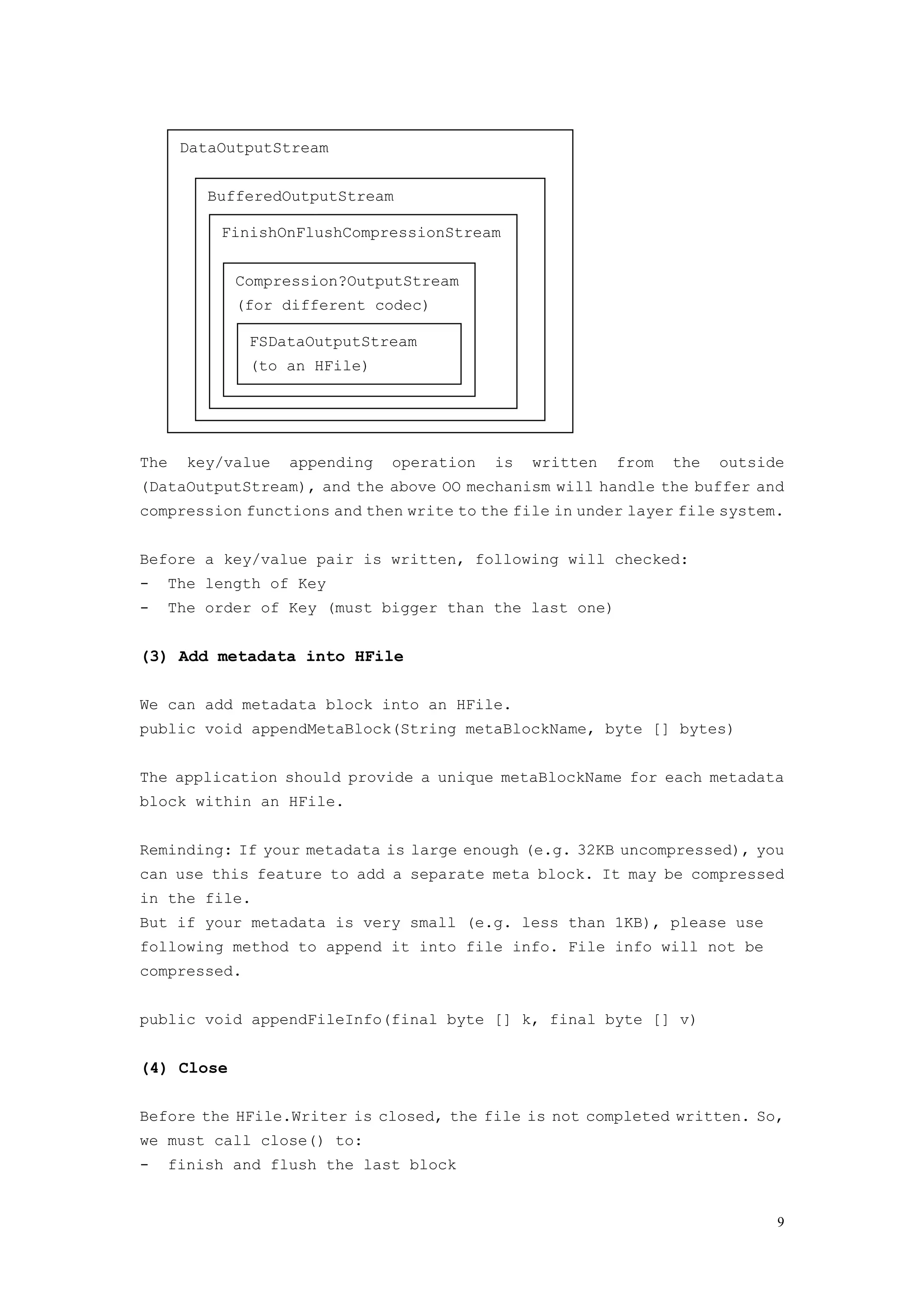 DataOutputStream


          BufferedOutputStream

           FinishOnFlushCompressionStream


             Compression?OutputStream
             (for different codec)

              FSDataOutputStream
              (to an HFile)




The     key/value   appending   operation   is   written   from   the   outside
(DataOutputStream), and the above OO mechanism will handle the buffer and
compression functions and then write to the file in under layer file system.


Before a key/value pair is written, following will checked:
-   The length of Key
-     The order of Key (must bigger than the last one)


(3) Add metadata into HFile

We can add metadata block into an HFile.
public void appendMetaBlock(String metaBlockName, byte [] bytes)


The application should provide a unique metaBlockName for each metadata
block within an HFile.


Reminding: If your metadata is large enough (e.g. 32KB uncompressed), you
can use this feature to add a separate meta block. It may be compressed
in the file.
But if your metadata is very small (e.g. less than 1KB), please use
following method to append it into file info. File info will not be
compressed.


public void appendFileInfo(final byte [] k, final byte [] v)


(4) Close

Before the HFile.Writer is closed, the file is not completed written. So,
we must call close() to:
-   finish and flush the last block


                                                                              9
 