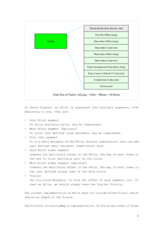 TRAILER BLOCK MAGIC (8B)

                                                       File Info Offset (long)

               Trailer                                Data Index Offset (long)

                                                       Data Index Count (int)

                                                      Meta Index Offset (long)

                                                       Meta Index Count (int)

                                                Total Uncompressed Data Bytes (long)

                                                 Entry Count or Data K-V Count (int)

                                                      Compression Codec (int)

                                                            Version (int)


                    Total Size of Trailer: 4xLong + 5xInt + 8Bytes = 60 Bytes



In above figures, an HFile is separated into multiple segments, from
beginning to end, they are:


-   Data Block segment
    To store key/value pairs, may be compressed.
-   Meta Block segment (Optional)
    To store user defined large metadata, may be compressed.
-   File Info segment
    It is a small metadata of the HFile, without compression. User can add
    user defined small metadata (name/value) here.
-   Data Block Index segment
    Indexes the data block offset in the HFile. The key of each index is
    the key of first key/value pair in the block.
-   Meta Block Index segment (Optional)
    Indexes the meta block offset in the HFile. The key of each index is
    the user defined unique name of the meta block.
-   Trailer
    The fix sized metadata. To hold the offset of each segment, etc. To
    read an HFile, we should always read the Trailer firstly.


The current implementation of HFile does not include Bloom Filter, which
should be added in the future.


The FileInfo is a SortedMap in implementation. So the actual order of those


                                                                                       4
 