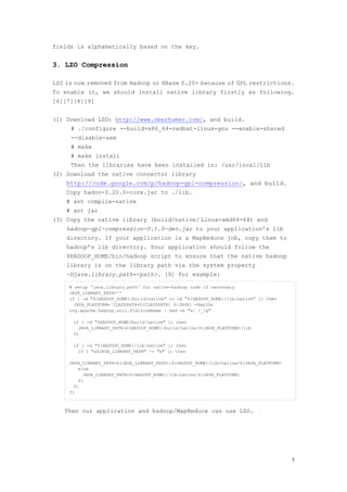 fields is alphabetically based on the key.


3. LZO Compression

LZO is now removed from Hadoop or HBase 0.20+ because of GPL restrictions.
To enable it, we should install native library firstly as following.
[6][7][8][9]


(1) Download LZO: http://www.oberhumer.com/, and build.
     # ./configure --build=x86_64-redhat-linux-gnu --enable-shared
     --disable-asm
     # make
     # make install
     Then the libraries have been installed in: /usr/local/lib
(2) Download the native connector library
    http://code.google.com/p/hadoop-gpl-compression/, and build.
    Copy hadoo-0.20.0-core.jar to ./lib.
    # ant compile-native
    # ant jar
(3) Copy the native library (build/native/ Linux-amd64-64) and
    hadoop-gpl-compression-0.1.0-dev.jar to your application’s lib
    directory. If your application is a MapReduce job, copy them to
    hadoop’s lib directory. Your application should follow the
    $HADOOP_HOME/bin/hadoop script to ensure that the native hadoop
    library is on the library path via the system property
    -Djava.library.path=<path>. [9] For example:

     # setup 'java.library.path' for native-hadoop code if necessary
     JAVA_LIBRARY_PATH=''
     if [ -d "${HADOOP_HOME}/build/native" -o -d "${HADOOP_HOME}/lib/native" ]; then
       JAVA_PLATFORM=`CLASSPATH=${CLASSPATH} ${JAVA} -Xmx32m
     org.apache.hadoop.util.PlatformName | sed -e "s/ /_/g"`

      if [ -d "$HADOOP_HOME/build/native" ]; then
        JAVA_LIBRARY_PATH=${HADOOP_HOME}/build/native/${JAVA_PLATFORM}/lib
      fi

      if [ -d "${HADOOP_HOME}/lib/native" ]; then
        if [ "x$JAVA_LIBRARY_PATH" != "x" ]; then

     JAVA_LIBRARY_PATH=${JAVA_LIBRARY_PATH}:${HADOOP_HOME}/lib/native/${JAVA_PLATFORM}
         else
           JAVA_LIBRARY_PATH=${HADOOP_HOME}/lib/native/${JAVA_PLATFORM}
         fi
       fi
     fi



   Then our application and hadoop/MapReduce can use LZO.




                                                                                         5
 