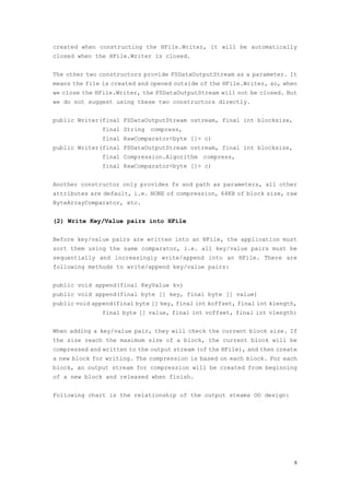 created when constructing the HFile.Writer, it will be automatically
closed when the HFile.Writer is closed.


The other two constructors provide FSDataOutputStream as a parameter. It
means the file is created and opened outside of the HFile.Writer, so, when
we close the HFile.Writer, the FSDataOutputStream will not be closed. But
we do not suggest using these two constructors directly.


public Writer(final FSDataOutputStream ostream, final int blocksize,
               final String compress,
               final RawComparator<byte []> c)
public Writer(final FSDataOutputStream ostream, final int blocksize,
               final Compression.Algorithm compress,
               final RawComparator<byte []> c)


Another constructor only provides fs and path as parameters, all other
attributes are default, i.e. NONE of compression, 64KB of block size, raw
ByteArrayComparator, etc.


(2) Write Key/Value pairs into HFile

Before key/value pairs are written into an HFile, the application must
sort them using the same comparator, i.e. all key/value pairs must be
sequentially and increasingly write/append into an HFile. There are
following methods to write/append key/value pairs:


public void append(final KeyValue kv)
public void append(final byte [] key, final byte [] value)
public void append(final byte [] key, final int koffset, final int klength,
               final byte [] value, final int voffset, final int vlength)


When adding a key/value pair, they will check the current block size. If
the size reach the maximum size of a block, the current block will be
compressed and written to the output stream (of the HFile), and then create
a new block for writing. The compression is based on each block. For each
block, an output stream for compression will be created from beginning
of a new block and released when finish.


Following chart is the relationship of the output steams OO design:




                                                                          8
 