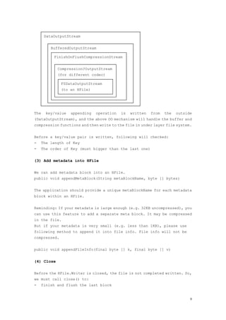 DataOutputStream


          BufferedOutputStream

           FinishOnFlushCompressionStream


             Compression?OutputStream
             (for different codec)

              FSDataOutputStream
              (to an HFile)




The     key/value   appending   operation   is   written   from   the   outside
(DataOutputStream), and the above OO mechanism will handle the buffer and
compression functions and then write to the file in under layer file system.


Before a key/value pair is written, following will checked:
-   The length of Key
-     The order of Key (must bigger than the last one)


(3) Add metadata into HFile

We can add metadata block into an HFile.
public void appendMetaBlock(String metaBlockName, byte [] bytes)


The application should provide a unique metaBlockName for each metadata
block within an HFile.


Reminding: If your metadata is large enough (e.g. 32KB uncompressed), you
can use this feature to add a separate meta block. It may be compressed
in the file.
But if your metadata is very small (e.g. less than 1KB), please use
following method to append it into file info. File info will not be
compressed.


public void appendFileInfo(final byte [] k, final byte [] v)


(4) Close

Before the HFile.Writer is closed, the file is not completed written. So,
we must call close() to:
-   finish and flush the last block


                                                                              9
 