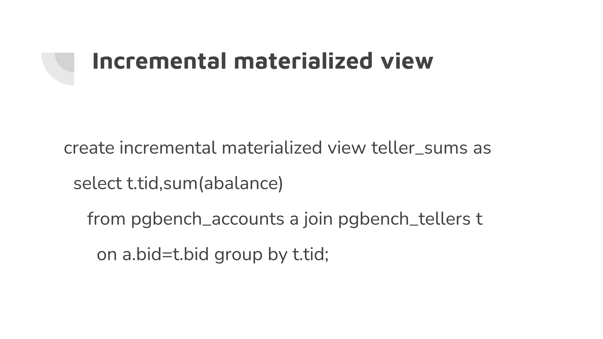 Incremental materialized view
create incremental materialized view teller_sums as
select t.tid,sum(abalance)
from pgbench_accounts a join pgbench_tellers t
on a.bid=t.bid group by t.tid;
 