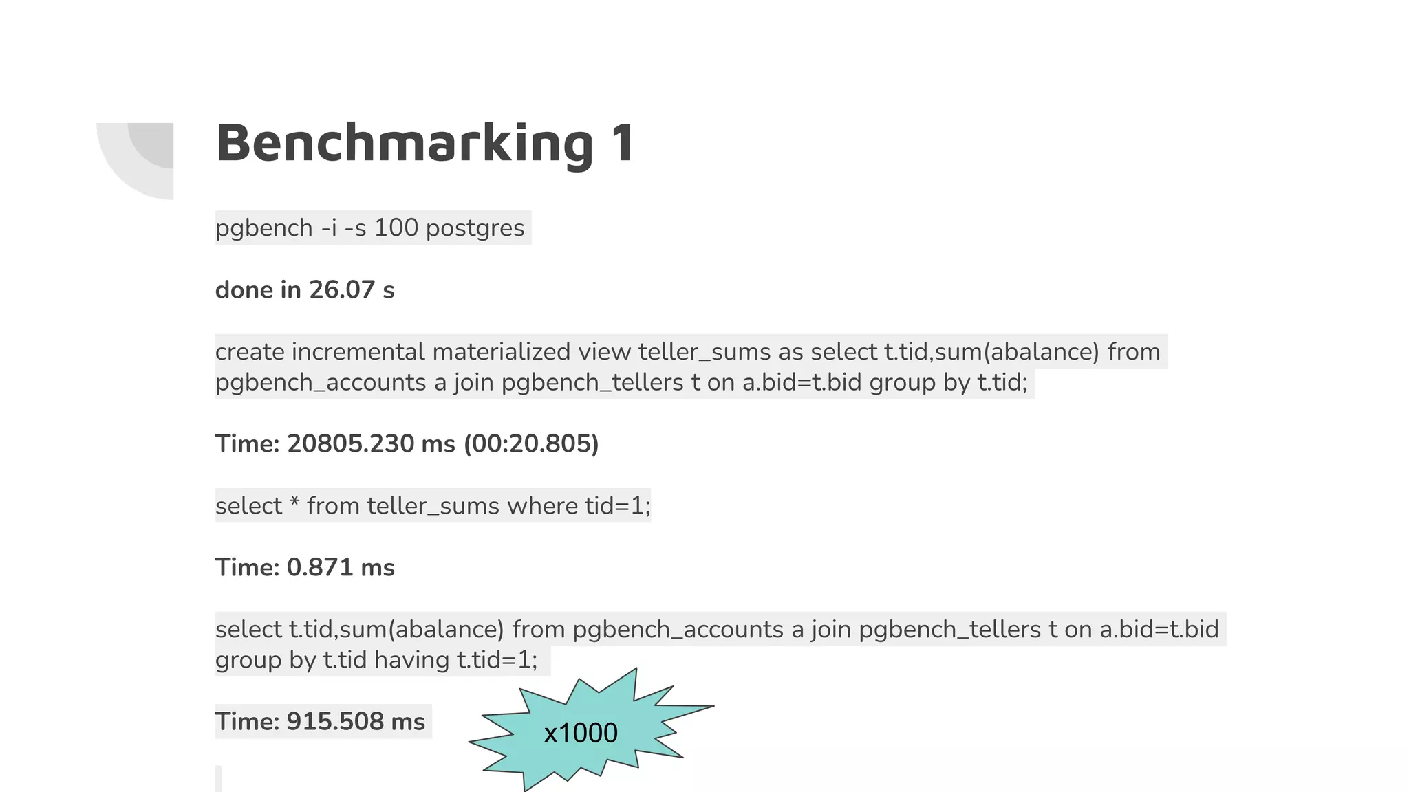 Benchmarking 1
pgbench -i -s 100 postgres
done in 26.07 s
create incremental materialized view teller_sums as select t.tid,sum(abalance) from
pgbench_accounts a join pgbench_tellers t on a.bid=t.bid group by t.tid;
Time: 20805.230 ms (00:20.805)
select * from teller_sums where tid=1;
Time: 0.871 ms
select t.tid,sum(abalance) from pgbench_accounts a join pgbench_tellers t on a.bid=t.bid
group by t.tid having t.tid=1;
Time: 915.508 ms x1000
 