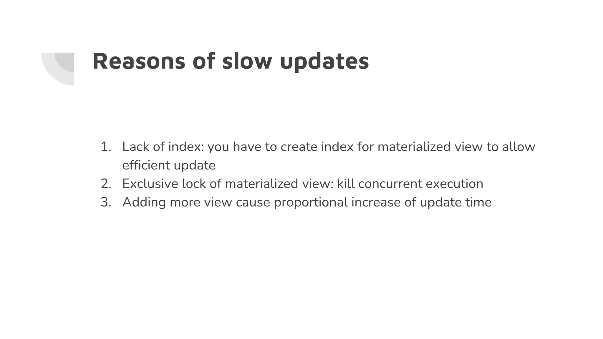 Reasons of slow updates
1. Lack of index: you have to create index for materialized view to allow
efficient update
2. Exclusive lock of materialized view: kill concurrent execution
3. Adding more view cause proportional increase of update time
 