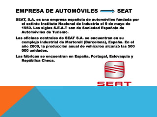 EMPRESA DE AUTOMÓVILES SEAT
SEAT, S.A. es una empresa española de automóviles fundada por
el extinto Instituto Nacional de Industria el 9 de mayo de
1950. Las siglas S.E.A.T son de Sociedad Española de
Automóviles de Turismo.
Las oficinas centrales de SEAT S.A. se encuentran en su
complejo industrial de Martorell (Barcelona), España. En el
año 2000, la producción anual de vehículos alcanzó las 500
000 unidades.
Las fábricas se encuentran en España, Portugal, Eslovaquia y
República Checa.
 