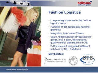 Fashion Logistics
▪ Long-lasting know-how in the fashion
  logistics sector
▪ Handling of flat packed and hanging
  garments
▪ Integrative, tailormade IT-tools
▪ Value Added Services (Preparation of
  goods, pick & pack, warehousing,
  quality control, distribution to POS)
▪ E-Commerce & integrated fulfillment
  solutions by H&H Fulfillment
Membership:
 