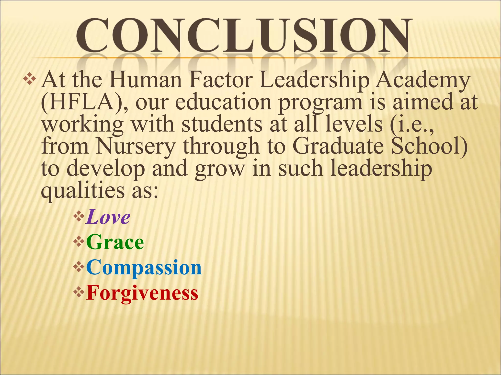 At the Human Factor Leadership Academy (HFLA), our education program is aimed at working with students at all levels (i.e., from Nursery through to Graduate School) to develop and grow in such leadership qualities as: Love Grace Compassion Forgiveness 