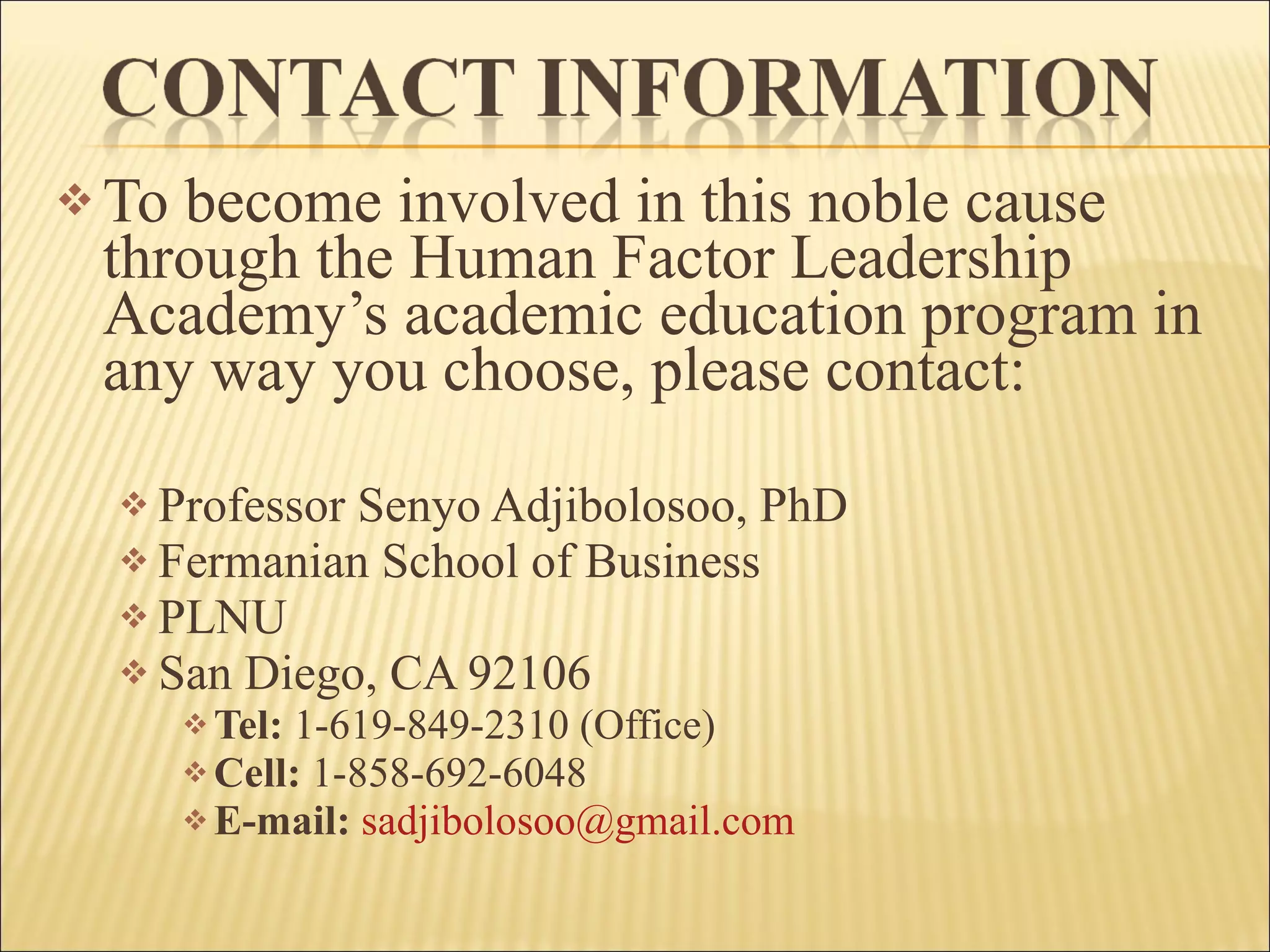To become involved in this noble cause through the Human Factor Leadership Academy’s academic education program in any way you choose, please contact: Professor Senyo Adjibolosoo, PhD Fermanian School of Business PLNU San Diego, CA 92106 Tel:  1-619-849-2310 (Office) Cell:  1-858-692-6048 E-mail:   [email_address]   