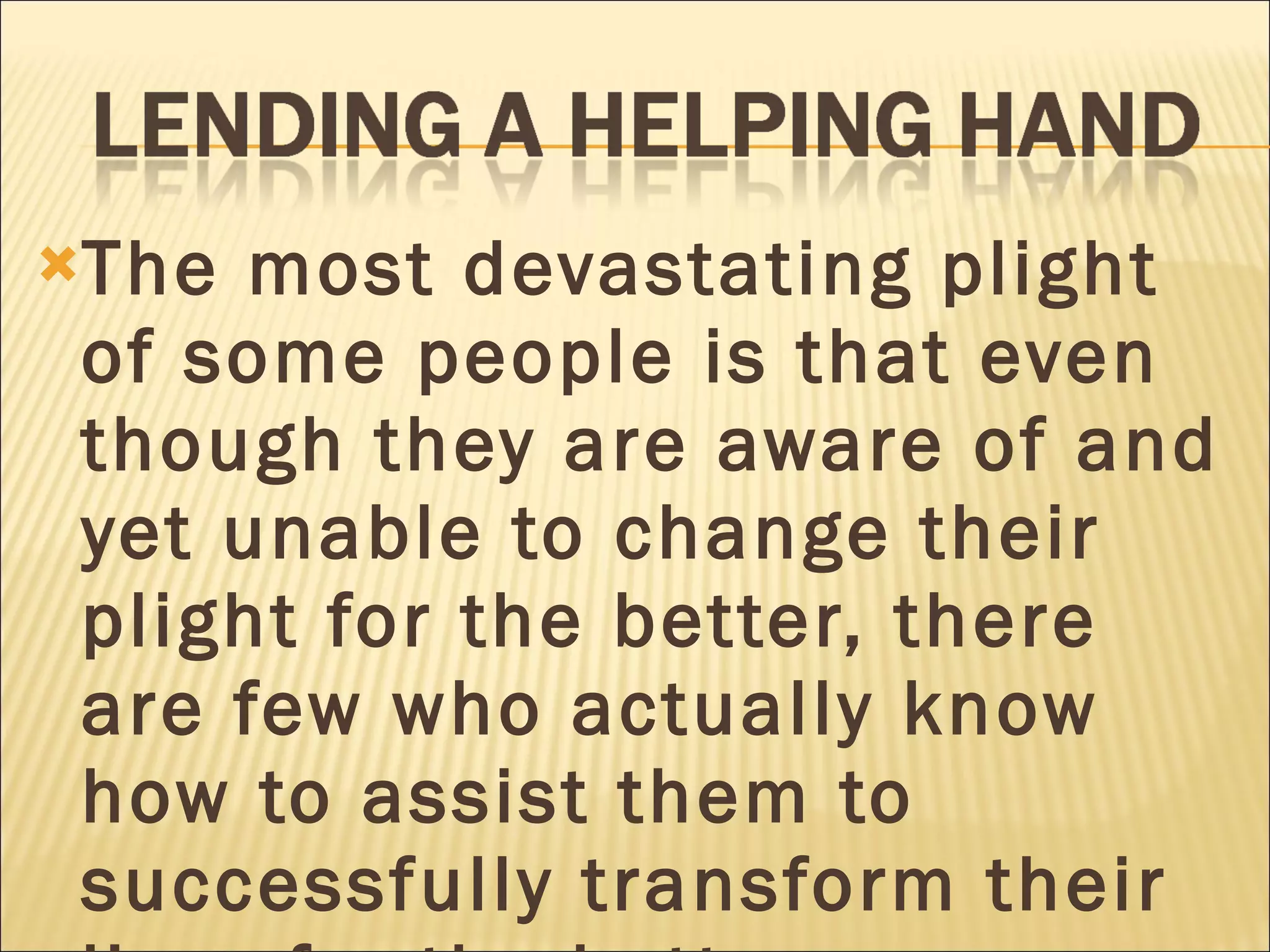 The most devastating plight of some people is that even though they are aware of and yet unable to change their plight for the better, there are few who actually know how to assist them to successfully transform their lives for the better. 