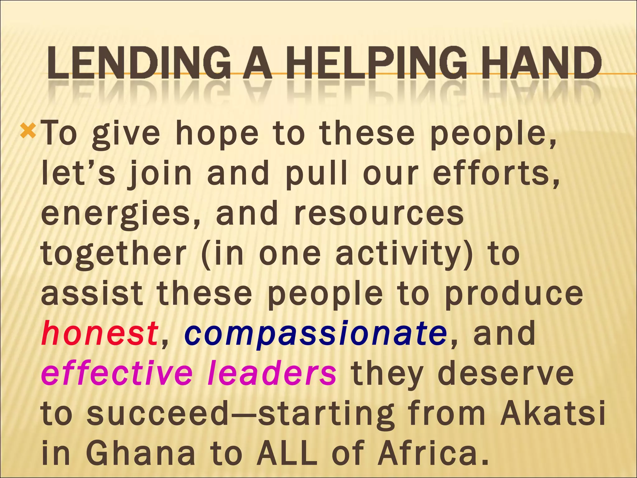 To give hope to these people, let’s join and pull our efforts, energies, and resources together (in one activity) to assist these people to produce  honest ,  compassionate , and  effective leaders  they deserve to succeed—starting from Akatsi in Ghana to ALL of Africa. 