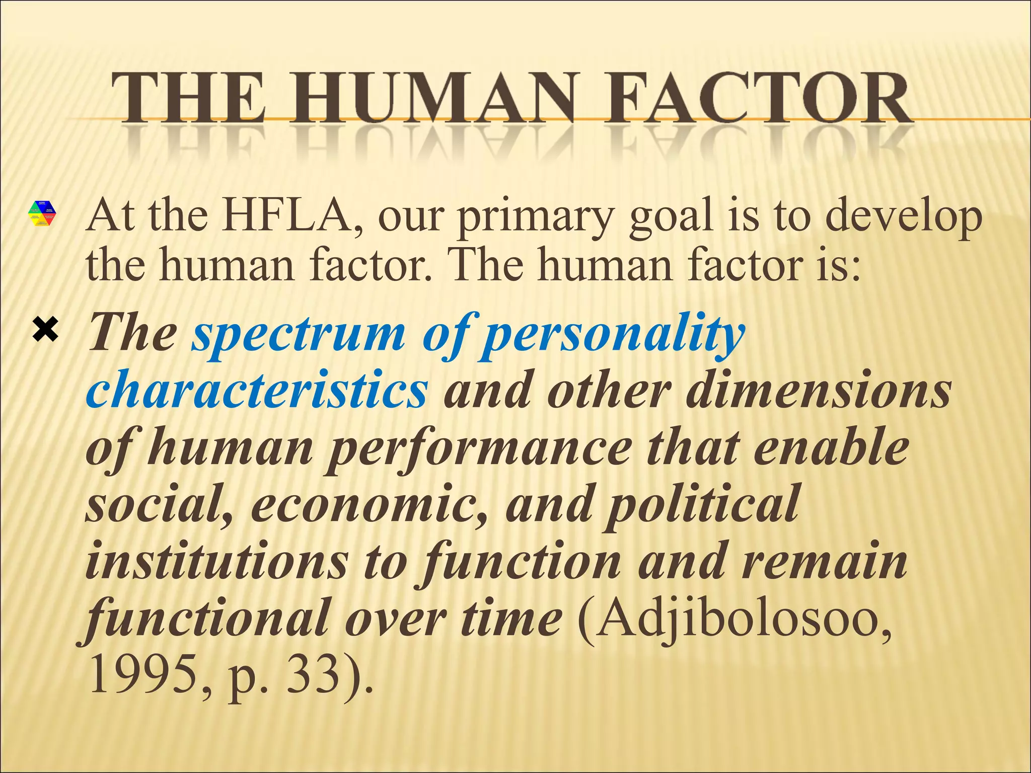 At the HFLA, our primary goal is to develop the human factor. The human factor is: The  spectrum of personality characteristics  and other dimensions of human performance that enable social, economic, and political institutions to function and remain functional over time   (Adjibolosoo, 1995, p. 33). 