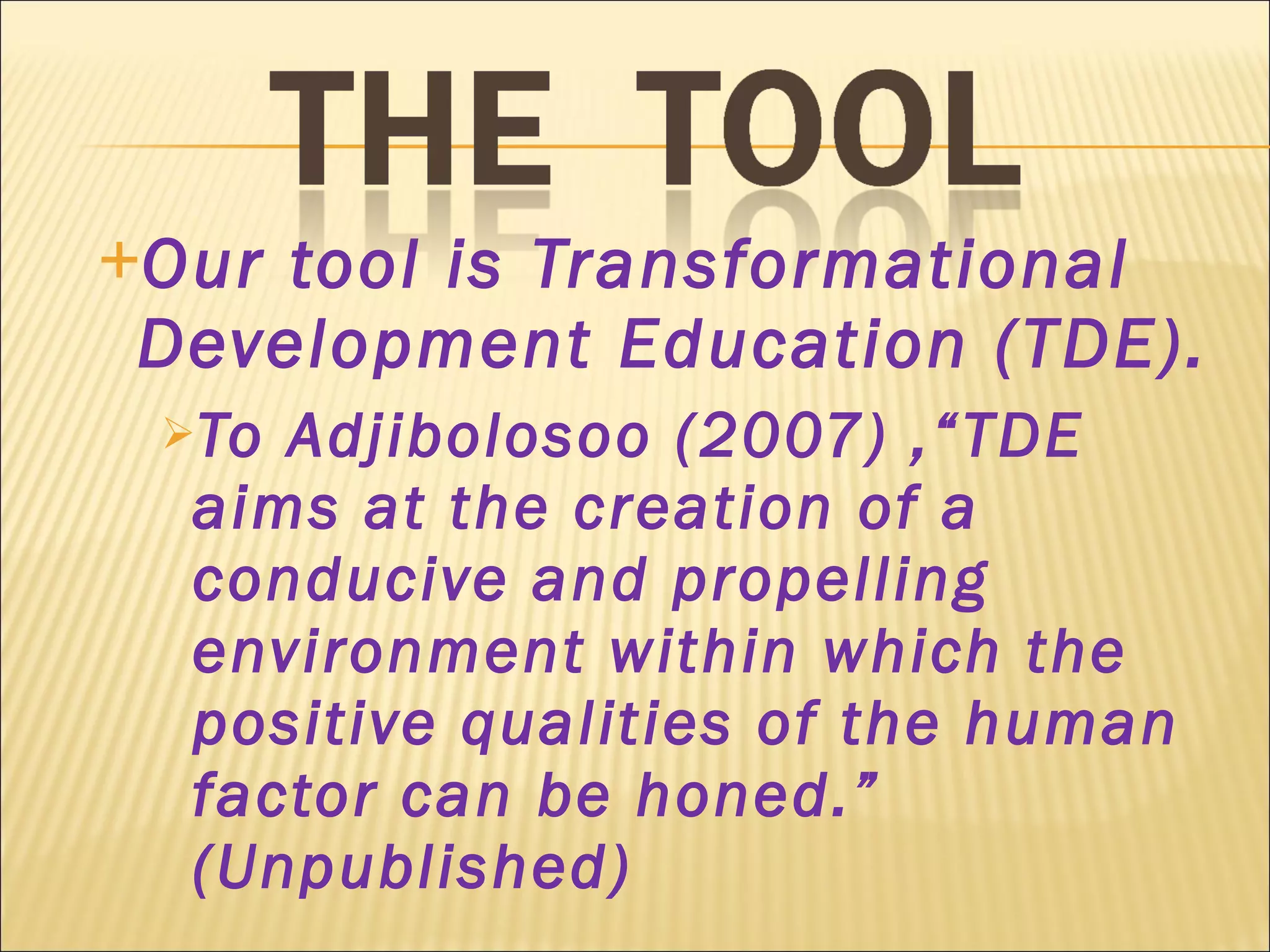 Our tool is Transformational Development Education (TDE). To Adjibolosoo (2007) ,“TDE aims at the creation of a conducive and propelling environment within which the positive qualities of the human factor can be honed.” (Unpublished) 