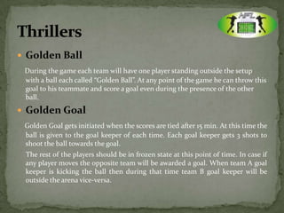  Golden Ball
 During the game each team will have one player standing outside the setup
 with a ball each called “Golden Ball”. At any point of the game he can throw this
 goal to his teammate and score a goal even during the presence of the other
 ball.
 Golden Goal
 Golden Goal gets initiated when the scores are tied after 15 min. At this time the
 ball is given to the goal keeper of each time. Each goal keeper gets 3 shots to
 shoot the ball towards the goal.
 The rest of the players should be in frozen state at this point of time. In case if
 any player moves the opposite team will be awarded a goal. When team A goal
 keeper is kicking the ball then during that time team B goal keeper will be
 outside the arena vice-versa.
 