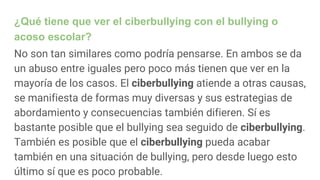 ¿Qué tiene que ver el ciberbullying con el bullying o
acoso escolar?
No son tan similares como podría pensarse. En ambos se da
un abuso entre iguales pero poco más tienen que ver en la
mayoría de los casos. El ciberbullying atiende a otras causas,
se manifiesta de formas muy diversas y sus estrategias de
abordamiento y consecuencias también difieren. Sí es
bastante posible que el bullying sea seguido de ciberbullying.
También es posible que el ciberbullying pueda acabar
también en una situación de bullying, pero desde luego esto
último sí que es poco probable.
 