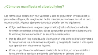 ¿Cómo se manifiesta el ciberbullying?
Las formas que adopta son muy variadas y sólo se encuentran limitadas por la
pericia tecnológica y la imaginación de los menores acosadores, lo cual es poco
esperanzador. Algunos ejemplos concretos podrían ser los siguientes:
● Colgar en Internet una imagen comprometida (real o efectuada mediante
fotomontajes) datos delicados, cosas que pueden perjudicar o avergonzar a
la víctima y darlo a conocer en su entorno de relaciones.
● Dar de alta, con foto incluida, a la víctima en un web donde se trata de votar a
la persona más fea, a la menos inteligente… y cargarle de puntos o votos para
que aparezca en los primeros lugares.
● Crear un perfil o espacio falso en nombre de la víctima, en redes sociales o
foros, donde se escriban a modo de confesiones en primera persona
 