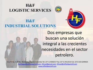 H&F  LOGISTIC SERVICES H&F  INDUSTRIAL SOLUTIONS Dos empresas que buscan una solución integral a las crecientes necesidades en el sector petrolero. Cra.73 No. 4-30 Bo. Mandalay Bogotá-Colombia Tel. (57 1) 4506217 Fax: (57 1) 4512514 Cel. (57) 310-6299025 henfrague@oilfieldpartshf.com, hfinsol@gmail.com, hfinsol@oilfieldpartshf.com www.oilfieldpartshf.com 