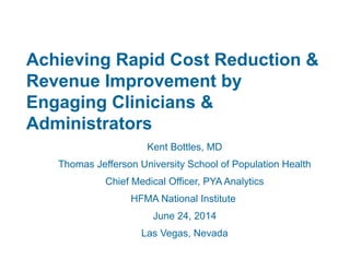 Achieving Rapid Cost Reduction &
Revenue Improvement by
Engaging Clinicians &
Administrators
Kent Bottles, MD
Thomas Jefferson University School of Population Health
Chief Medical Officer, PYA Analytics
HFMA National Institute
June 24, 2014
Las Vegas, Nevada
 