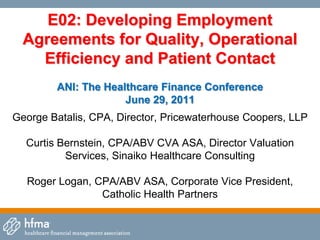 E02: Developing Employment
  Agreements for Quality, Operational
    Efficiency and Patient Contact
        ANI: The Healthcare Finance Conference
                     June 29, 2011
George Batalis, CPA, Director, Pricewaterhouse Coopers, LLP

  Curtis Bernstein, CPA/ABV CVA ASA, Director Valuation
          Services, Sinaiko Healthcare Consulting

  Roger Logan, CPA/ABV ASA, Corporate Vice President,
                Catholic Health Partners
 