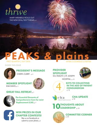 FIRST QUARTER | JULY 2016
PEAKS & plainsHFMA COLORADO CHAPTER
INSIDE THIS ISSUE
PRESIDENT’S MESSAGE
CHERYL CURRY p. 2
MEMBER SPOTLIGHT
KIM DAVIS p. 5
GREAT FALL RETREATp. 7
PROVIDER
SPOTLIGHT
SCL HEALTH | ST. JOSEPH
HOSPITAL p. 12
WIN PRIZES IN OUR
CHAPTER CONTESTS!
	 like us on facebook or
	 submit a cover photo p.4
The Essential Elements of
Comprehensive Care for Joint
Replacement (CJR) p. 7
MARY MIRABELLI ROLLS OUT
THE NEW 2016/2017 THEME p.3
KEYS TO COLLECTING
IN THE AGE OF PATIENT
CONSUMERISM
p. 16
CHA UPDATE
p. 20
10THOUGHTS ABOUT
LEADERSHIP p. 23
COMMITTEE CORNER
p. 24
4
 