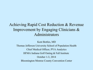Achieving Rapid Cost Reduction & Revenue
Improvement by Engaging Clinicians &
Administrators
Kent Bottles, MD
Thomas Jefferson University School of Population Health
Chief Medical Officer, PYA Analytics
HFMA Indiana Golf Outing & Fall Institute
October 1-3, 2014
Bloomington Monroe County Convention Center
 