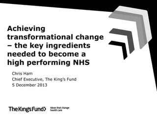 Achieving
transformational change
– the key ingredients
needed to become a
high performing NHS
Chris Ham
Chief Executive, The King’s Fund
5 December 2013

 