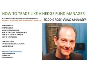 TODD GROSS: FUND MANAGER
DO YOU WANT TO KNOW HOW TO THINK LIKE A HEDGE FUND MANAGER?
SEPTEMBER 11, MR. TODD GROSS SHARES HIS EXPERIENCES IN A HALF DAY CLASS
BEST ADVANTAGE
KEYS TO SUCCESS
BUSINESS REQUIREMENTS
HOW TO STRUCTURE AND INVESTMENT
HOW TO BE AHEAD OF MARKETS
HOW TO MANAGE RISK
TAKE-AWAY GUIDE
MIDTOWN MANHATTAN LOCATION
LIMITED SEATING
Sign Up: https://poffit.com/class-sign-up
Contact: tgross@poffit.com
STUDENTS: $299
PROFESSIONALS: $499
HOW TO TRADE LIKE A HEDGE FUND MANAGER
 