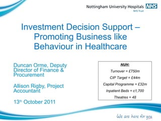 Investment Decision Support – Promoting Business like Behaviour in Healthcare Duncan Orme, Deputy Director of Finance & Procurement Allison Rigby, Project Accountant 13 th  October 2011 NUH: Turnover = £750m CIP Target = £44m Capital Programme = £32m Inpatient Beds = c1,700 Theatres = 48 