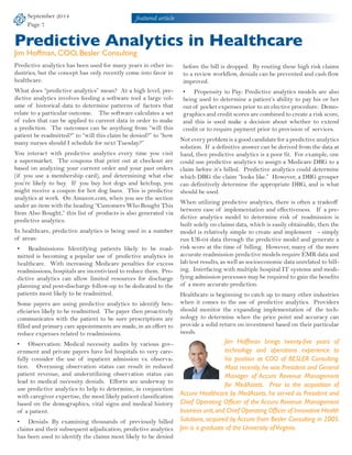 September 2014 
Page 7 
featured article 
Predictive Analytics in Healthcare 
Jim Hoffman, COO, Besler Consulting 
Predictive analytics has been used for many years in other in-dustries, 
but the concept has only recently come into favor in 
healthcare. 
What does “predictive analytics” mean? At a high level, pre-dictive 
analytics involves feeding a software tool a large vol-ume 
of historical data to determine patterns of factors that 
relate to a particular outcome. The software calculates a set 
of rules that can be applied to current data in order to make 
a prediction. The outcomes can be anything from “will this 
patient be readmitted?” to “will this claim be denied?” to “how 
many nurses should I schedule for next Tuesday?” 
You interact with predictive analytics every time you visit 
a supermarket. The coupons that print out at checkout are 
based on analyzing your current order and your past orders 
(if you use a membership card), and determining what else 
you’re likely to buy. If you buy hot dogs and ketchup, you 
might receive a coupon for hot dog buns. This is predictive 
analytics at work. On Amazon.com, when you see the section 
under an item with the heading “Customers Who Bought This 
Item Also Bought,” this list of products is also generated via 
predictive analytics. 
In healthcare, predictive analytics is being used in a number 
of areas: 
• Readmissions: Identifying patients likely to be read-mitted 
is becoming a popular use of predictive analytics in 
healthcare. With increasing Medicare penalties for excess 
readmissions, hospitals are incentivized to reduce them. Pre-dictive 
analytics can allow limited resources for discharge 
planning and post-discharge follow-up to be dedicated to the 
patients most likely to be readmitted. 
Some payers are using predictive analytics to identify ben-eficiaries 
likely to be readmitted. The payer then proactively 
communicates with the patient to be sure prescriptions are 
filled and primary care appointments are made, in an effort to 
reduce expenses related to readmissions. 
• Observation: Medical necessity audits by various gov-ernment 
and private payers have led hospitals to very care-fully 
consider the use of inpatient admission vs. observa-tion. 
Overusing observation status can result in reduced 
patient revenue, and underutilizing observation status can 
lead to medical necessity denials. Efforts are underway to 
use predictive analytics to help to determine, in conjunction 
with caregiver expertise, the most likely patient classification 
based on the demographics, vital signs and medical history 
of a patient. 
• Denials: By examining thousands of previously billed 
claims and their subsequent adjudication, predictive analytics 
has been used to identify the claims most likely to be denied 
before the bill is dropped. By routing these high risk claims 
to a review workflow, denials can be prevented and cash flow 
improved. 
• Propensity to Pay: Predictive analytics models are also 
being used to determine a patient’s ability to pay his or her 
out of pocket expenses prior to an elective procedure. Demo-graphics 
and credit scores are combined to create a risk score, 
and this is used make a decision about whether to extend 
credit or to require payment prior to provision of services. 
Not every problem is a good candidate for a predictive analytics 
solution. If a definitive answer can be derived from the data at 
hand, then predictive analytics is a poor fit. For example, one 
could use predictive analytics to assign a Medicare DRG to a 
claim before it’s billed. Predictive analytics could determine 
which DRG the claim “looks like.” However, a DRG grouper 
can definitively determine the appropriate DRG, and is what 
should be used. 
When utilizing predictive analytics, there is often a tradeoff 
between ease of implementation and effectiveness. If a pre-dictive 
analytics model to determine risk of readmission is 
built solely on claims data, which is easily obtainable, then the 
model is relatively simple to create and implement - simply 
run UB-04 data through the predictive model and generate a 
risk score at the time of billing. However, many of the more 
accurate readmission predictive models require EMR data and 
lab test results, as well as socioeconomic data unrelated to bill-ing. 
Interfacing with multiple hospital IT systems and modi-fying 
admission processes may be required to gain the benefits 
of a more accurate prediction. 
Healthcare is beginning to catch up to many other industries 
when it comes to the use of predictive analytics. Providers 
should monitor the expanding implementation of the tech-nology 
to determine when the price point and accuracy can 
provide a solid return on investment based on their particular 
needs. 
Jim Hoffman brings twenty-five years of 
technology and operations experience to 
his position as COO of BESLER Consulting. 
Most recently, he was President and General 
Manager of Accuro Revenue Management 
for MedAssets. Prior to the acquisition of 
Accuro Healthcare by MedAssets, he served as President and 
Chief Operating Officer of the Accuro Revenue Management 
business unit, and Chief Operating Officer of Innovative Health 
Solutions, acquired by Accuro from Besler Consulting in 2005. 
Jim is a graduate of the University of Virginia. 
