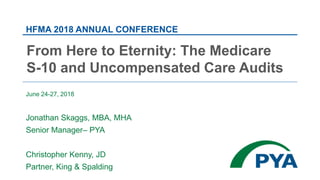 June 24-27, 2018
Jonathan Skaggs, MBA, MHA
Senior Manager– PYA
Christopher Kenny, JD
Partner, King & Spalding
HFMA 2018 ANNUAL CONFERENCE
From Here to Eternity: The Medicare
S-10 and Uncompensated Care Audits
 