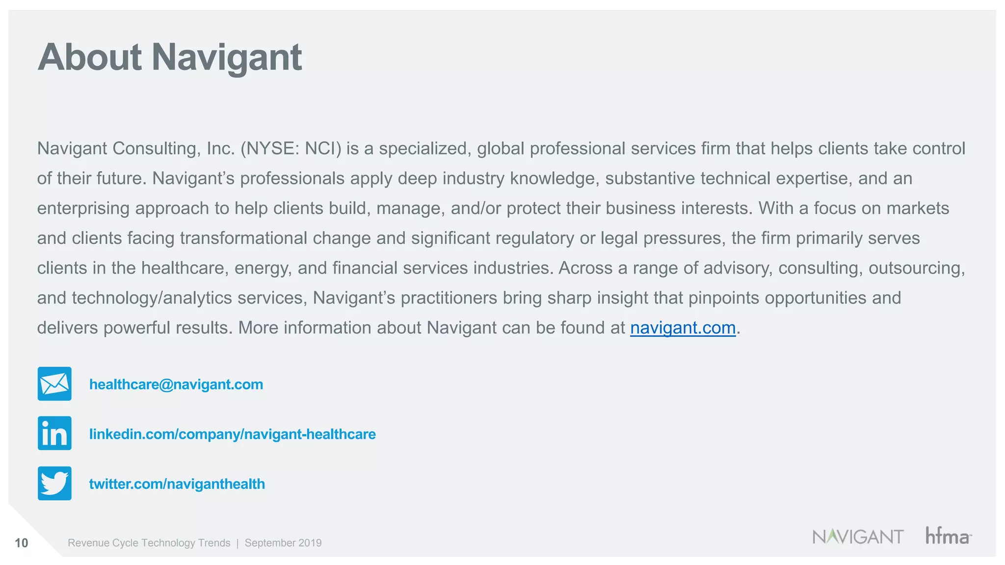 10 Revenue Cycle Technology Trends | September 2019
About Navigant
Navigant Consulting, Inc. (NYSE: NCI) is a specialized, global professional services firm that helps clients take control
of their future. Navigant’s professionals apply deep industry knowledge, substantive technical expertise, and an
enterprising approach to help clients build, manage, and/or protect their business interests. With a focus on markets
and clients facing transformational change and significant regulatory or legal pressures, the firm primarily serves
clients in the healthcare, energy, and financial services industries. Across a range of advisory, consulting, outsourcing,
and technology/analytics services, Navigant’s practitioners bring sharp insight that pinpoints opportunities and
delivers powerful results. More information about Navigant can be found at navigant.com.
healthcare@navigant.com
linkedin.com/company/navigant-healthcare
twitter.com/naviganthealth
 