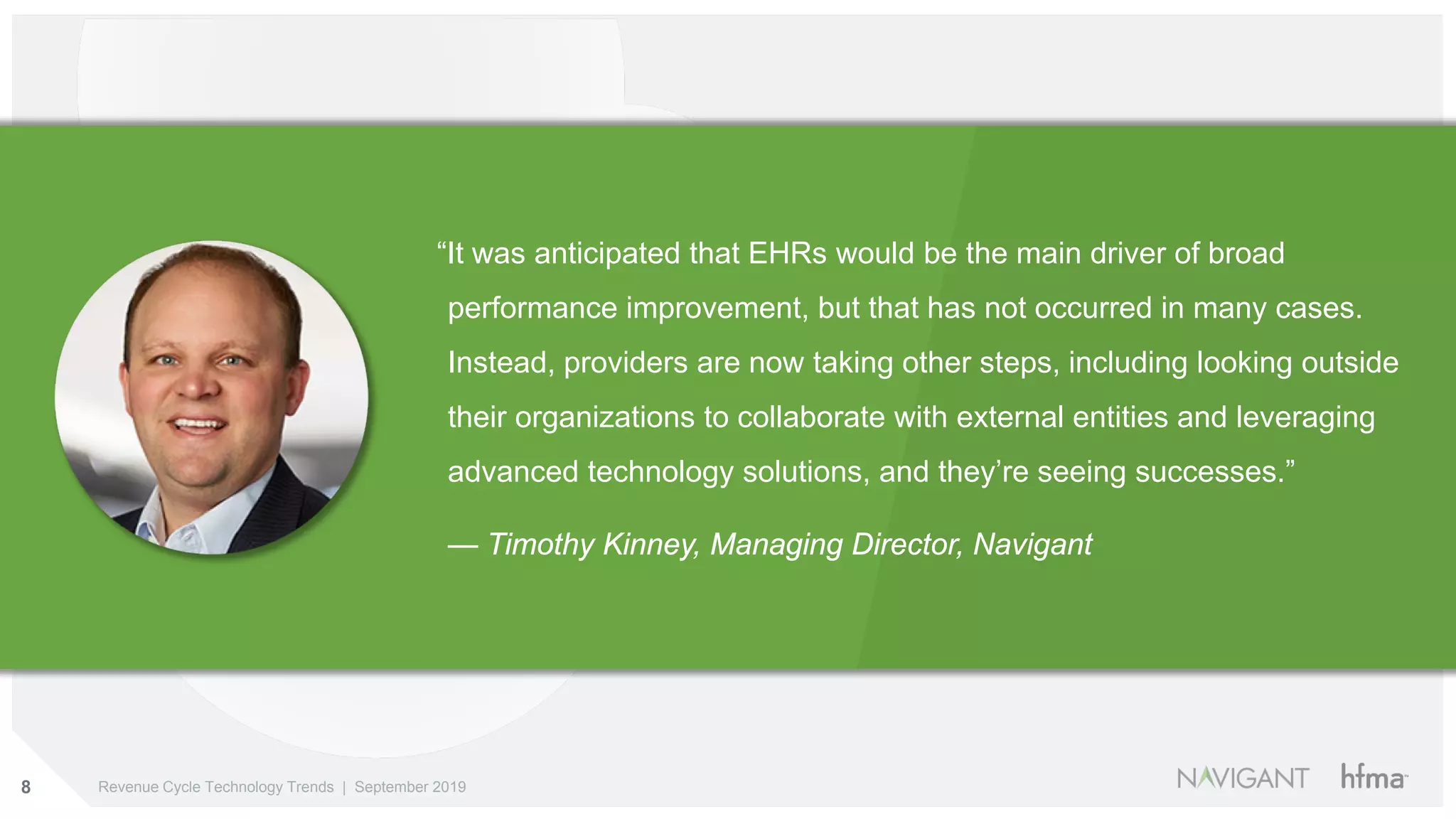8 Revenue Cycle Technology Trends | September 2019
“It was anticipated that EHRs would be the main driver of broad
performance improvement, but that has not occurred in many cases.
Instead, providers are now taking other steps, including looking outside
their organizations to collaborate with external entities and leveraging
advanced technology solutions, and they’re seeing successes.”
— Timothy Kinney, Managing Director, Navigant
 
