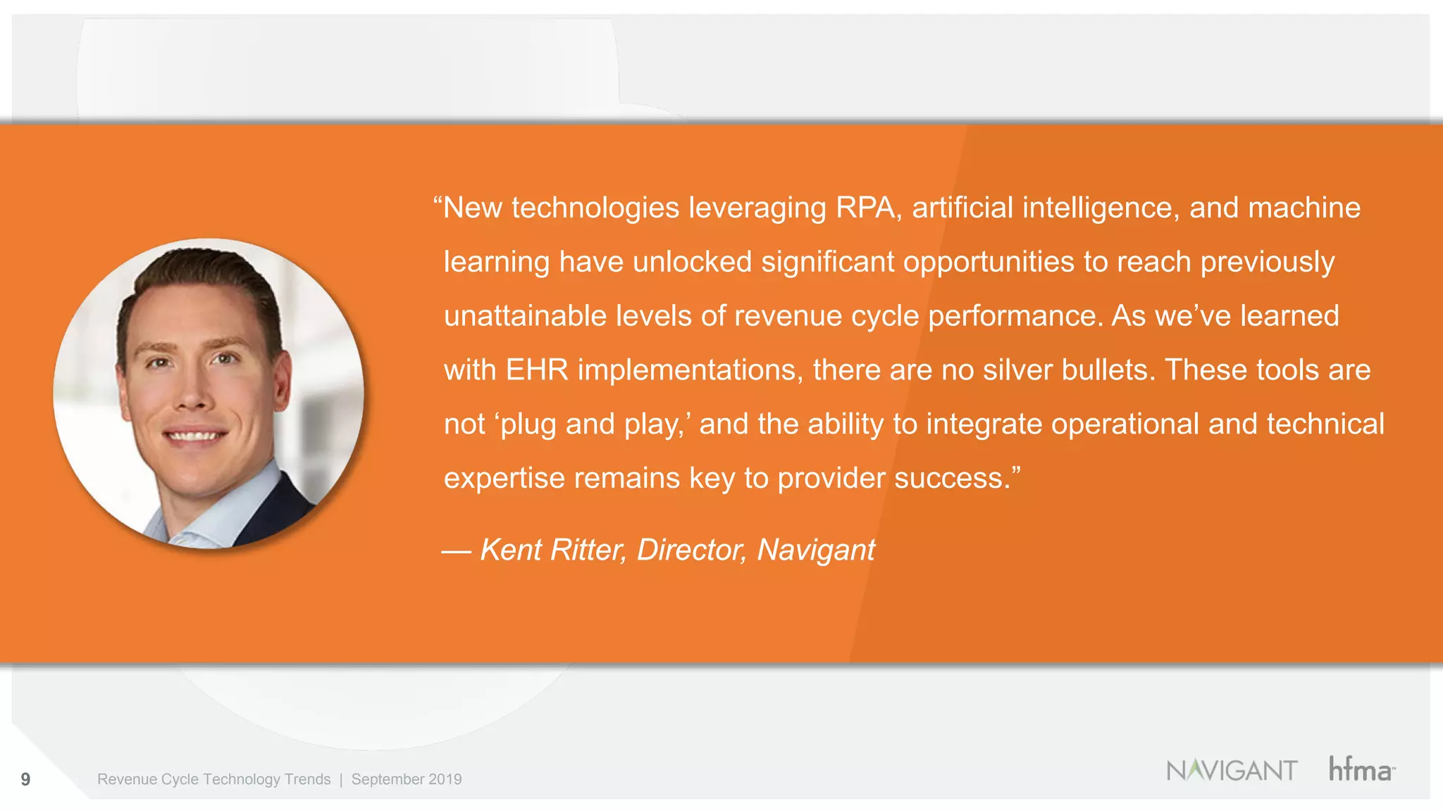 9 Revenue Cycle Technology Trends | September 2019
“New technologies leveraging RPA, artificial intelligence, and machine
learning have unlocked significant opportunities to reach previously
unattainable levels of revenue cycle performance. As we’ve learned
with EHR implementations, there are no silver bullets. These tools are
not ‘plug and play,’ and the ability to integrate operational and technical
expertise remains key to provider success.”
— Kent Ritter, Director, Navigant
 