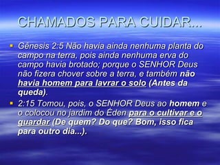 CHAMADOS PARA CUIDAR...
 Gênesis 2:5 Não havia ainda nenhuma planta do
  campo na terra, pois ainda nenhuma erva do
  campo havia brotado; porque o SENHOR Deus
  não fizera chover sobre a terra, e também não
  havia homem para lavrar o solo (Antes da
  queda).
 2:15 Tomou, pois, o SENHOR Deus ao homem e
  o colocou no jardim do Éden para o cultivar e o
  guardar (De quem? Do que? Bom, isso fica
  para outro dia...).
 
