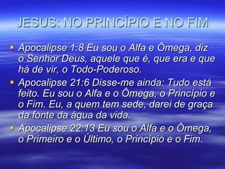 JESUS: NO PRINCÍPIO E NO FIM
 Apocalipse 1:8 Eu sou o Alfa e Ômega, diz
  o Senhor Deus, aquele que é, que era e que
  há de vir, o Todo-Poderoso.
 Apocalipse 21:6 Disse-me ainda: Tudo está
  feito. Eu sou o Alfa e o Ômega, o Princípio e
  o Fim. Eu, a quem tem sede, darei de graça
  da fonte da água da vida.
 Apocalipse 22:13 Eu sou o Alfa e o Ômega,
  o Primeiro e o Último, o Princípio e o Fim.
 