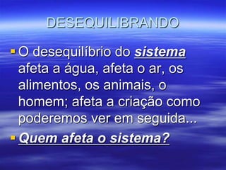 DESEQUILIBRANDO

 O desequilíbrio do sistema
  afeta a água, afeta o ar, os
  alimentos, os animais, o
  homem; afeta a criação como
  poderemos ver em seguida...
 Quem afeta o sistema?
 